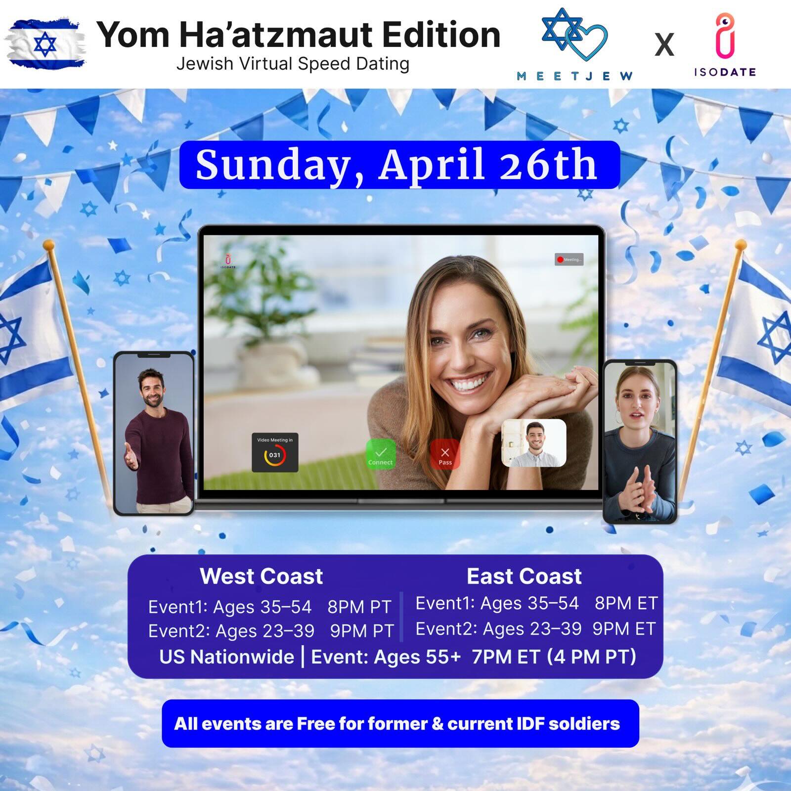 🚨55+ NATIONWIDE ADDED! 

Celebrate Israel’s birthday by finding your Hebrew hottie 🇮🇱

MeetJew x IsoDate are helping you find a is-raeli sexy soulmate😏

Find that special someone in this virtual speed dating extravaganza for Yom Ha’atzmaut! 💙

Sunday, April 26. All religious observance levels welcome. East Coast and West Coast Editions! 

East Coast Times: 

Ages: 35-54 7pm EST
Ages 23-39: 8pm EST

West Coast Times:

Ages 35-54 7pm PST
Ages 23-39 8pm PST

Nationwide: 

Ages 55+ 7pm est/4pm pst

All events free for former/current IDF soldiers! Message us to get signed up! 🙏🏼

Find your special someone with the LINK IN BIO! ☝🏼